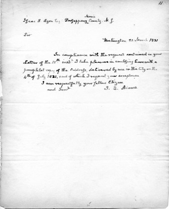 Isaac S. Lyon, Esqr. Parsippany, Morris County, New Jersey Washington 21, March 1831 Sir, In compliance with the request contained in your letter of the 15th inst. I take pleasure in enclosing herewith a pamphlet copy of the Address, delivered by me in this City on the 4th of July 1821, and of which I request your acceptance. I am respectfully your fellow Citizen and Servant, J.Q. Adams