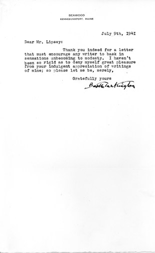 Seawood Kennebunkport, Maine July 9th, 1941 Dear Mr. Lipsey: Thank you indeed for a letter that must encourage any writer to bask in sensations unbecoming to modesty. I haven’t been so rigid as to deny myself great pleasure from your indulgent appreciation of writings of mine; so please let me be, merely, Gratefully yours, Booth Tarkington. Source: University Archives and Special Collections