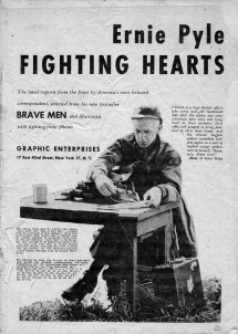 Ernie Pyle Fighting Hearts The latest reports from the front by America’s most beloved correspondent, selected from his new bestseller, Brave Men and illustrated with fighting-front photos. Graphic Enterprises 17 East 42nd Street, New York 17, N.Y. Image of Ernie Pyle sitting on a chair and a desk in front of him. This edition, based upon the author’s two volumes “Brave Men” and Here is Your War,” is printed with the permission of their publisher, Henry Holt and Company. Both volumes may be obtained from the original publisher in permanent bound from or from any bookstore. “Brave Men” is the December 1944, selection of the Book-of-the-Month Club. Copyright 1942, 1943, 1944, by Script Howard Newspaper Alliance. Copyright 1943, 1944, by Henry Holt and Company, Inc. This illustrated magazine excerpt edition. Copyright 1944, by Graphic Enterprises. The following list shows, page by page, the source from which each picture was obtained. (Abbreviations: AN – Acme Newspictures, Inc.: IN – International News Photos: KV – Keystone View Company: PA – Press Association, Inc.) Front Cover—AN, KV; 1—AN; 3, 4, 6, 7—PA; 9, 11—IN; 12—PA; 13—IN; 14, 15, 17—PA; 18—KV; 20, 21—AN; 22—KV; 24—IN; 25—PA; 27—AN; 28—KV; 29—AN; 30—PA; 31—NA; 32—KY; 35—IN; 37, 39—AN; 40, 41, 43, 44, 45, 46—IN; 47—PA. I heard of a high British officer who went over the battlefield just after the action was over. American boys were still lying dead in their foxholes, their rifles still grasped in firing position in their dead hands. And the veteran English soldier remarked time and again, in a sort of hushed eulogy spoken only to himself, “Brave men. Brave men!” (HERE IS YOUR WAR)
