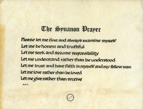 The Synanon Prayer: Please let me first and always examine myself. Let Me be honest and truthful. Let me seek and assume responsibility. Let me understand rather than be understood. Let me trust and have faith in myself and my fellow man. Let me love rather than be loved. Let me give rather than receive.